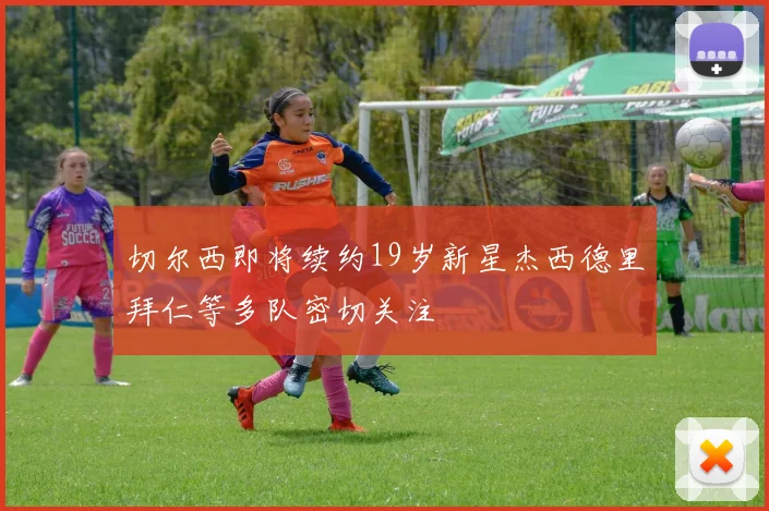 切尔西即将续约19岁新星杰西德里拜仁等多队密切关注