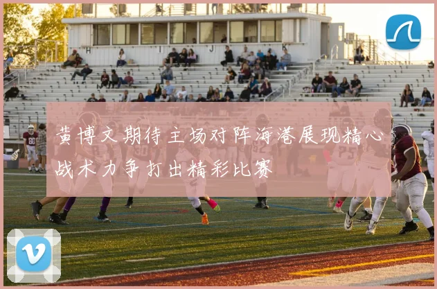 黄博文期待主场对阵海港展现精心战术力争打出精彩比赛