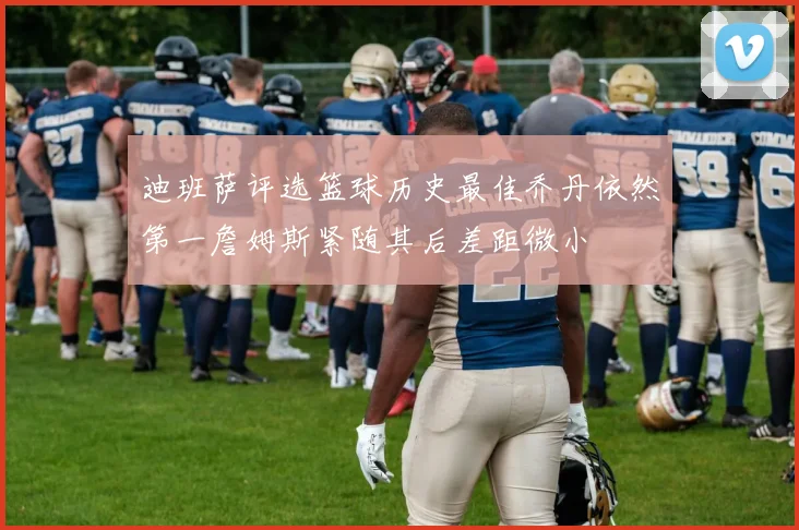 迪班萨评选篮球历史最佳乔丹依然第一詹姆斯紧随其后差距微小