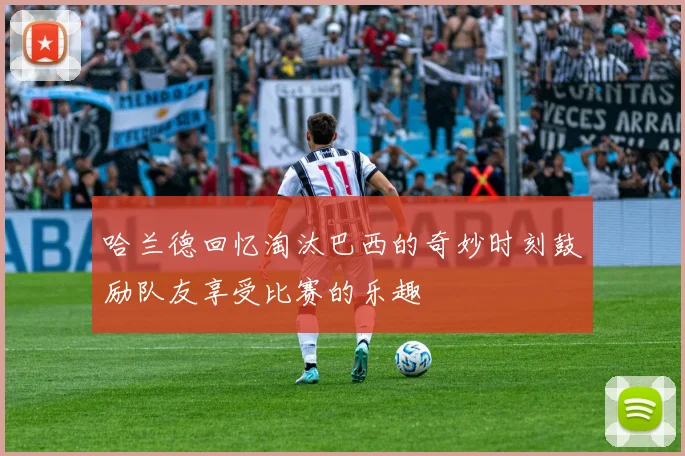 哈兰德回忆淘汰巴西的奇妙时刻鼓励队友享受比赛的乐趣