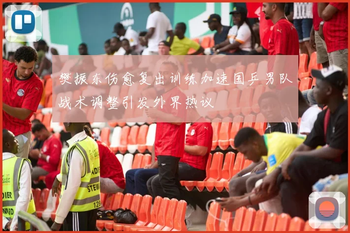 樊振东伤愈复出训练加速国乒男队战术调整引发外界热议