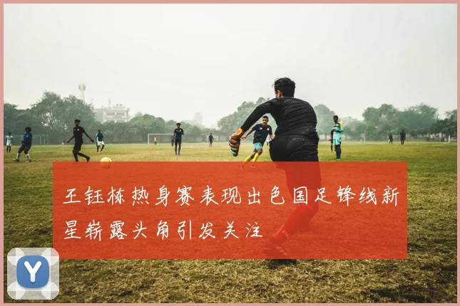 王钰栋热身赛表现出色国足锋线新星崭露头角引发关注