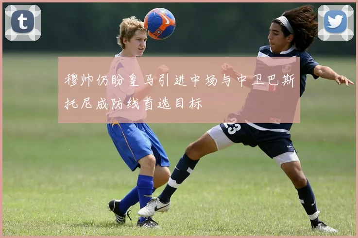 穆帅仍盼皇马引进中场与中卫巴斯托尼成防线首选目标