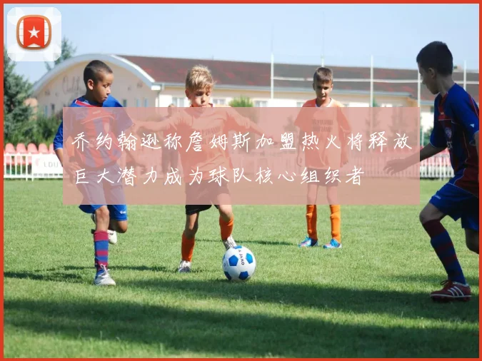 乔约翰逊称詹姆斯加盟热火将释放巨大潜力成为球队核心组织者