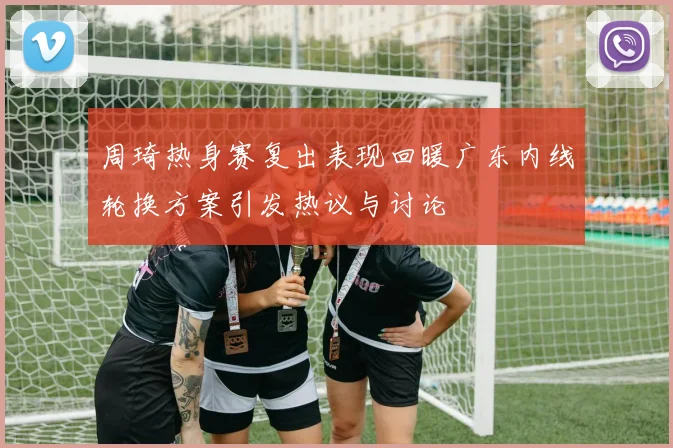 周琦热身赛复出表现回暖广东内线轮换方案引发热议与讨论