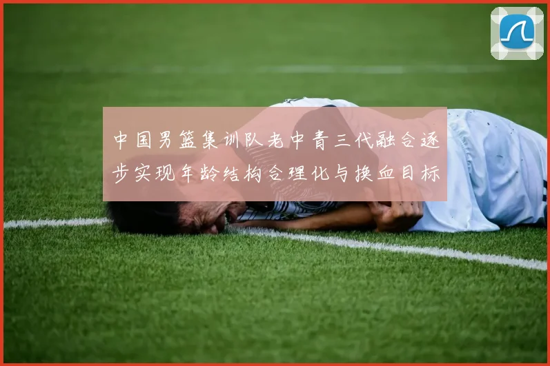 中国男篮集训队老中青三代融合逐步实现年龄结构合理化与换血目标