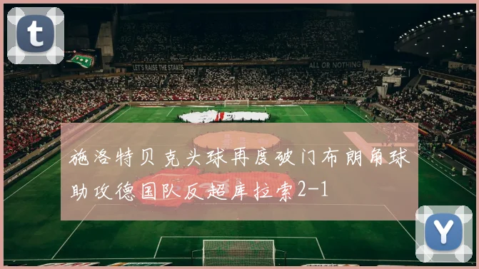 施洛特贝克头球再度破门布朗角球助攻德国队反超库拉索2-1