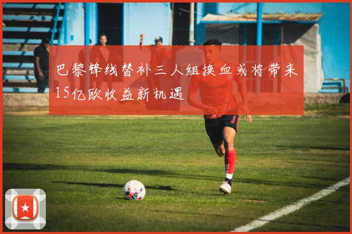 巴黎锋线替补三人组换血或将带来15亿欧收益新机遇