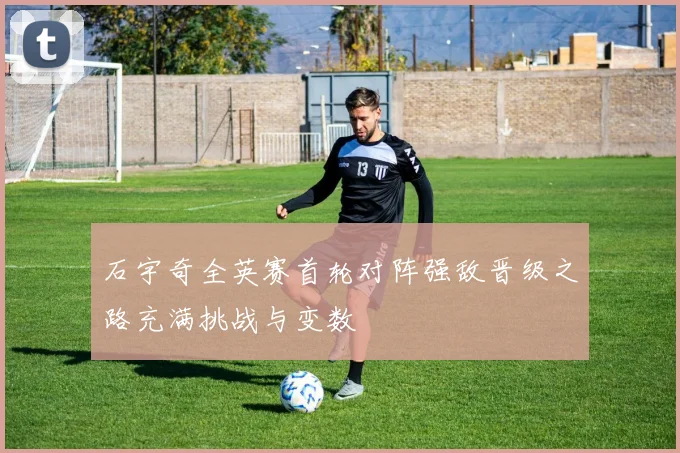 石宇奇全英赛首轮对阵强敌晋级之路充满挑战与变数
